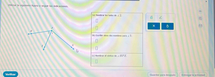 Utilizar la siguiente figura y seguir las indicaciones. 
(a) Nombrar los lados de ∠ 2, 
/ 
× 
(b) Escribir otros dos nombres para ∠ 1. 
(c) Nombrar el vértice de ∠ HFE
Verificar Guardar para después Entregar la actividad