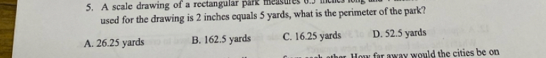 A scale drawing of a rectangular park measures 0.5 men
used for the drawing is 2 inches equals 5 yards, what is the perimeter of the park?
A. 26.25 yards B. 162.5 yards C. 16.25 yards D. 52.5 yards
ar. How far away would the cities be on