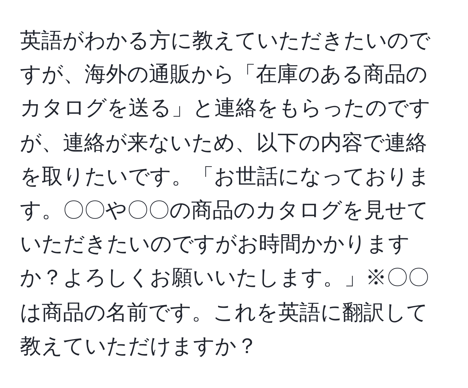 英語がわかる方に教えていただきたいのですが、海外の通販から「在庫のある商品のカタログを送る」と連絡をもらったのですが、連絡が来ないため、以下の内容で連絡を取りたいです。「お世話になっております。〇〇や〇〇の商品のカタログを見せていただきたいのですがお時間かかりますか？よろしくお願いいたします。」※〇〇は商品の名前です。これを英語に翻訳して教えていただけますか？