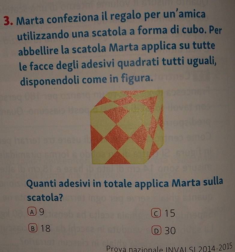 Marta confeziona il regalo per un’amica
utilizzando una scatola a forma di cubo. Per
abbellire la scatola Marta applica su tutte
le facce degli adesivi quadrati tutti uguali,
disponendoli come in figura.
Quanti adesivi in totale applica Marta sulla
scatola?
A 9 c 15
Ⓑ 18 Ⓓ 30
Prova nazionale INVAL SI 2014-2015