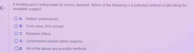 A binding price ceiling leads to excess demand. Which of the following is a potential method of allocating the
available supply?
A. Sellers' preferences.
B. First-come, first-served .
C. Random lottery.
D. Government-issued ration coupons.
. All of the above are possible methods.