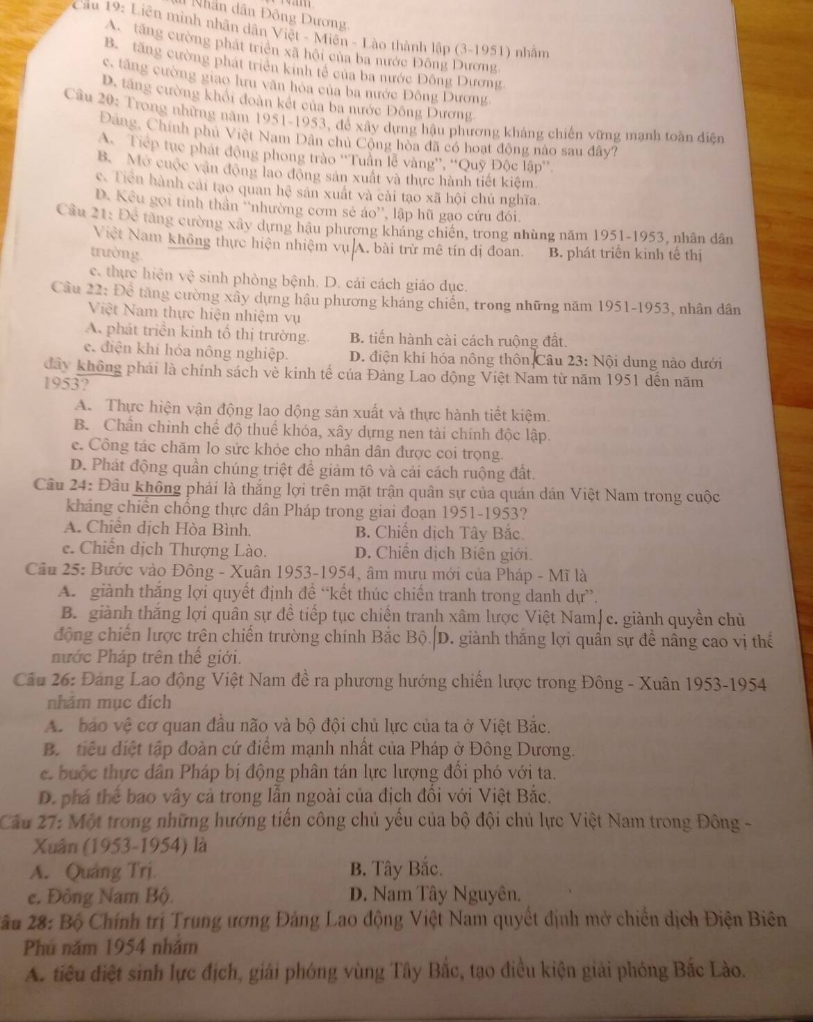 Nhân dân Đông Dương
* Câu 19: Liên minh nhân dân Việt - Miên - Lào thành lập (3-1951) nhằm
A. tăng cường phát triển xã hội của ba nước Đông Dương
B. tăng cường phát triển kinh tế của ba nước Đông Dương.
c, tăng cường giao lưu văn hóa của ba nước Đông Dương,
D. tăng cường khổi đoàn kết của ba nước Đông Dương
Câu 20: Trong những năm 1951-1953, đề xây dựng hậu phương kháng chiến vững mạnh toàn điện
Đảng, Chính phủ Việt Nam Dân chủ Cộng hòa đã có hoạt động nào sau đây?
A. Tiếp tục phát động phong trào “Tuần lễ vàng”, “Quỹ Độc lập”.
B. Mở cuộc vận động lao động sản xuất và thực hành tiết kiệm.
c. Tiền hành cái tạo quan hệ sản xuất và cài tạo xã hội chủ nghĩa.
D. Kểu gọi tinh thần 'nhường cơm sẻ áo'', lập hũ gạo cứu đói.
Cầu 21: Để tăng cường xây dựng hậu phượng kháng chiến, trong nhùng năm 1951-1953, nhân dân
Việt Nam không thực hiện nhiệm vụ A. bài trừ mê tín dị đoan.
trường. B. phát triên kinh tế thị
c. thực hiện vệ sinh phòng bệnh. D. cái cách giáo dục.
Cầu 22: Để tăng cường xây dựng hậu phương kháng chiến, trong những năm 1951-1953, nhân dân
Việt Nam thực hiện nhiệm vụ
A. phát triển kinh tổ thị trường. B. tiến hành cài cách ruộng đất.
e. điện khí hóa nông nghiệp. D. điện khí hóa nông thôn Câu 23: Nội dung nào dưới
đây không phải là chính sách về kinh tế cúa Đảng Lao động Việt Nam từ năm 1951 dến năm
1953?
A. Thực hiện vận động lao dộng sản xuất và thực hành tiết kiệm.
B. Chần chỉnh chế độ thuế khóa, xây dựng nen tài chính độc lập.
c. Công tác chăm lo sức khỏe cho nhân dân được coi trọng.
D. Phát động quần chúng triệt để giảm tô và cải cách ruộng đất.
Câu 24: Đâu không phải là thắng lợi trên mặt trận quân sự của quán dán Việt Nam trong cuộc
kháng chiến chống thực dân Pháp trong giai đoạn 1951-1953?
A. Chiến dịch Hòa Bình, B Chiến dịch Tây Bắc.
e. Chiến dịch Thượng Lào. D. Chiến dịch Biên giới.
Câu 25: Bước vào Đông - Xuân 1953-1954, âm mưu mới của Pháp - Mĩ là
A. giành thắng lợi quyết định đề “kết thúc chiến tranh trong danh dự”.
B. giành thăng lợi quân sự đề tiếp tục chiến tranh xâm lược Việt Nam∫ c. giành quyền chủ
động chiến lược trên chiến trường chính Bắc Bộ.|D. giành thắng lợi quần sự đề nầng cao vị thế
nước Pháp trên thế giới.
Câu 26: Đảng Lao động Việt Nam đề ra phương hướng chiến lược trong Đông - Xuân 1953-1954
nhảm mục đích
A. bảo vệ cơ quan đầu não và bộ đội chủ lực của ta ở Việt Bắc.
B. tiểu điệt tập đoàn cứ điểm mạnh nhất của Pháp ở Đông Dương.
e buộc thực dân Pháp bị động phân tán lực lượng đổi phó với ta.
D. phá thể bao vây cả trong lẫn ngoài của địch đổi với Việt Bắc.
Cầu 27: Một trong những hướng tiến công chủ yếu của bộ đội chủ lực Việt Nam trong Đông -
Xuân (1953-1954) là
A. Quảng Trị. B. Tây Bắc.
e. Đông Nam Bộ D. Nam Tây Nguyên.
* âu 28: Bộ Chính trị Trung ương Đảng Lao động Việt Nam quyết định mở chiến dịch Điện Biên
Phú năm 1954 nhăm
A. tiêu điệt sinh lực địch, giải phóng vùng Tây Bắc, tạo điều kiện giải phóng Bắc Lào.