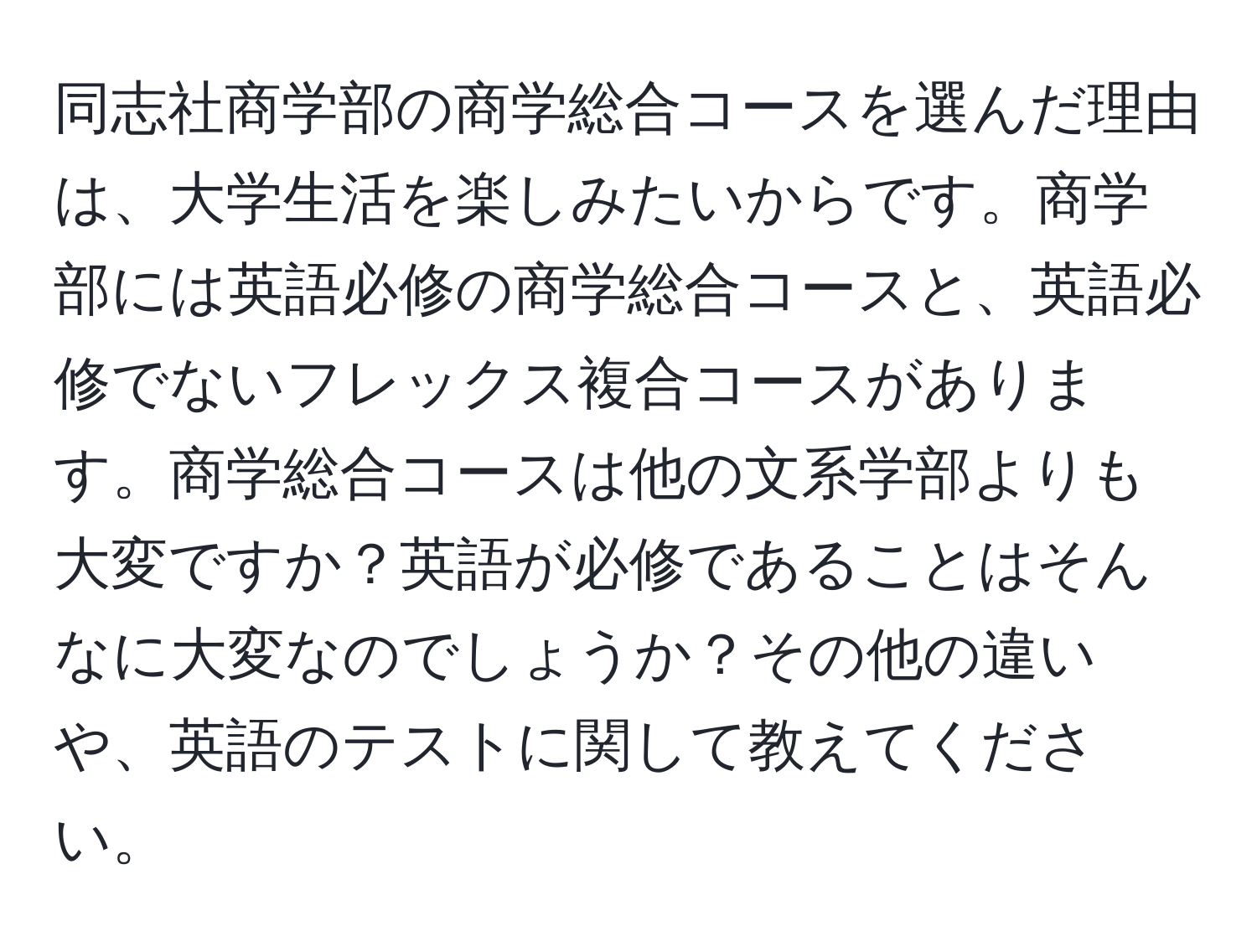 同志社商学部の商学総合コースを選んだ理由は、大学生活を楽しみたいからです。商学部には英語必修の商学総合コースと、英語必修でないフレックス複合コースがあります。商学総合コースは他の文系学部よりも大変ですか？英語が必修であることはそんなに大変なのでしょうか？その他の違いや、英語のテストに関して教えてください。