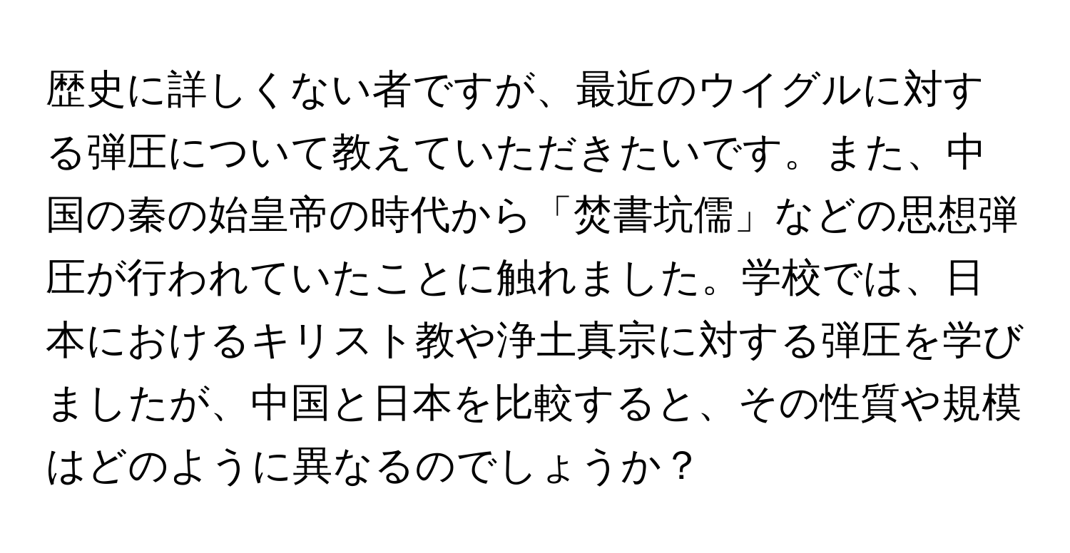 歴史に詳しくない者ですが、最近のウイグルに対する弾圧について教えていただきたいです。また、中国の秦の始皇帝の時代から「焚書坑儒」などの思想弾圧が行われていたことに触れました。学校では、日本におけるキリスト教や浄土真宗に対する弾圧を学びましたが、中国と日本を比較すると、その性質や規模はどのように異なるのでしょうか？