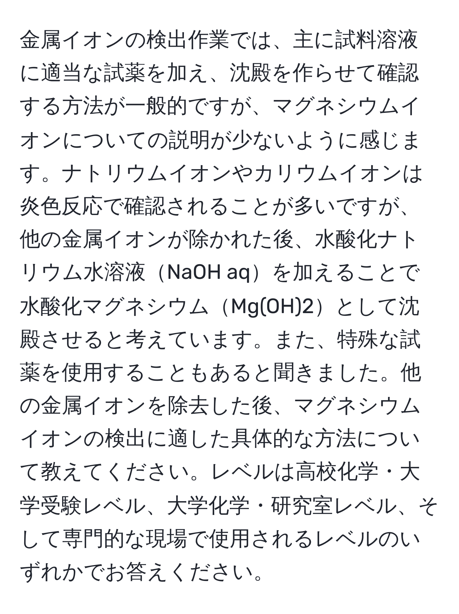 金属イオンの検出作業では、主に試料溶液に適当な試薬を加え、沈殿を作らせて確認する方法が一般的ですが、マグネシウムイオンについての説明が少ないように感じます。ナトリウムイオンやカリウムイオンは炎色反応で確認されることが多いですが、他の金属イオンが除かれた後、水酸化ナトリウム水溶液NaOH aqを加えることで水酸化マグネシウムMg(OH)2として沈殿させると考えています。また、特殊な試薬を使用することもあると聞きました。他の金属イオンを除去した後、マグネシウムイオンの検出に適した具体的な方法について教えてください。レベルは高校化学・大学受験レベル、大学化学・研究室レベル、そして専門的な現場で使用されるレベルのいずれかでお答えください。