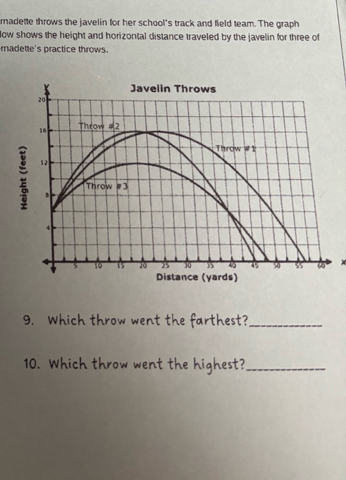 rnadette throws the javelin for her school's track and field team. The graph 
low shows the height and horizontal distance traveled by the javelin for three of 
rnadette's practice throws. 
x 
9. Which throw went the farthest?_ 
10. Which throw went the highest?_