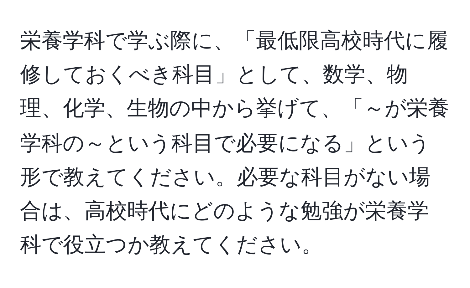 栄養学科で学ぶ際に、「最低限高校時代に履修しておくべき科目」として、数学、物理、化学、生物の中から挙げて、「～が栄養学科の～という科目で必要になる」という形で教えてください。必要な科目がない場合は、高校時代にどのような勉強が栄養学科で役立つか教えてください。