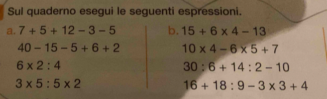 Sul quaderno esegui le seguenti espressioni. 
a. 7+5+12-3-5 b. 15+6* 4-13
40-15-5+6+2
10* 4-6* 5+7
6* 2:4
30:6+14:2-10
3* 5:5* 2
16+18:9-3* 3+4