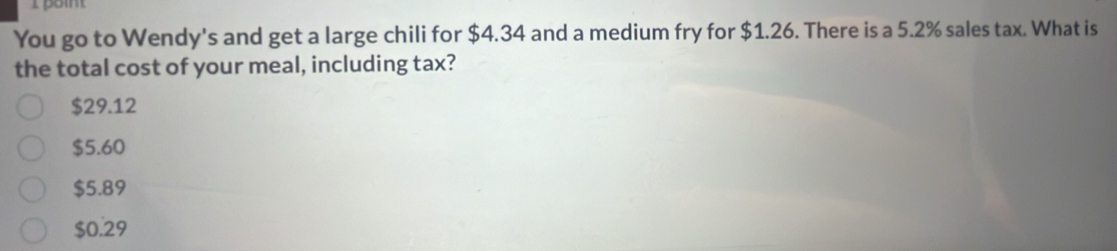 poit
You go to Wendy's and get a large chili for $4.34 and a medium fry for $1.26. There is a 5.2% sales tax. What is
the total cost of your meal, including tax?
$29.12
$5.60
$5.89
$0.29