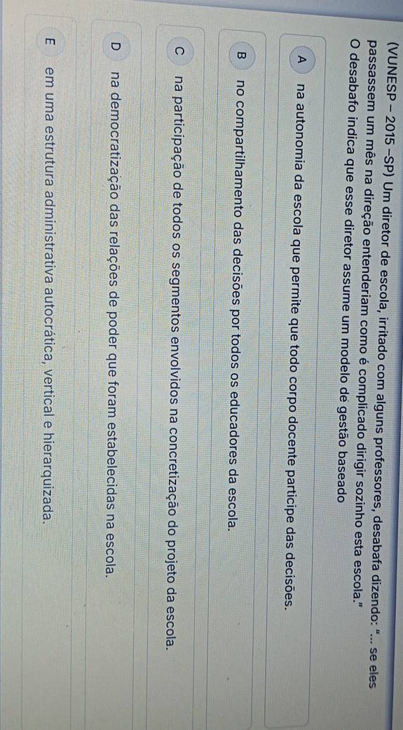 (VUNESP - 2015 -SP) Um diretor de escola, irritado com alguns professores, desabafa dizendo: "... se eles
passassem um mês na direção entenderiam como é complicado dirigir sozinho esta escola."
O desabafo indica que esse diretor assume um modelo de gestão baseado
A na autonomia da escola que permite que todo corpo docente participe das decisões.
B no compartilhamento das decisões por todos os educadores da escola.
Cna participação de todos os segmentos envolvidos na concretização do projeto da escola.
Dna democratização das relações de poder que foram estabelecidas na escola.
Eem uma estrutura administrativa autocrática, vertical e hierarquizada.