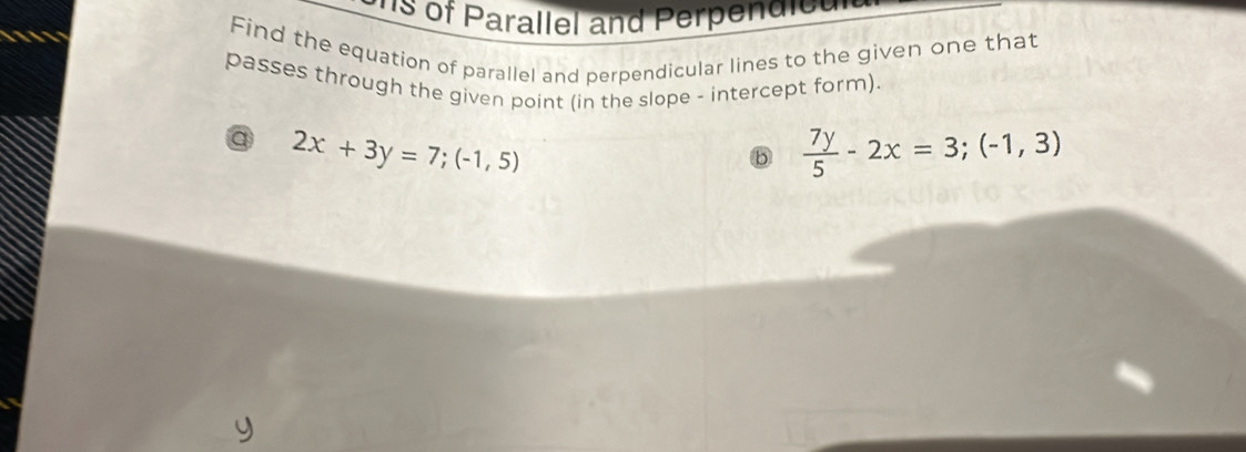 's of Parallel and Perpend ie e '
Find the equation of parallel and perpendicular lines to the given one that
passes through the given point (in the slope - intercept form)
a 2x+3y=7;(-1,5)
b  7y/5 -2x=3;(-1,3)