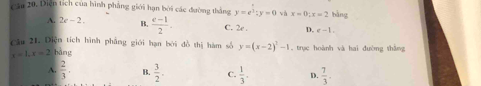 Cầu 20. Diện tích của hình phẳng giới hạn bởi các đường thẳng y=e^2; y=0 và x=0; x=2 bǎng
B.  (e-1)/2 .
A. 2e-2. C. 2e . e-1. 
D.
Câu 21. Diện tích hình phẳng giới hạn bởi đồ thị hàm số y=(x-2)^2-1 , trục hoành và hai đường thắng
x=1, x=2 bǎng
A.  2/3 . B.  3/2 . C.  1/3 .  7/3 . 
D.