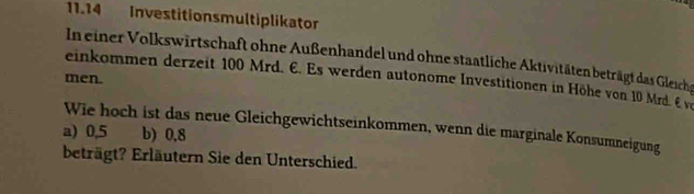 11.14 Investitionsmultiplikator
In einer Volkswirtschaft ohne Außenhandel und ohne staatliche Aktivitäten beträgt das Gleichs
men.
einkommen derzeit 100 Mrd. E. Es werden autonome Investitionen in Höhe von 10 Mrd. É ve
Wie hoch ist das neue Gleichgewichtseinkommen, wenn die marginale Konsumneigung
a) 0,5 b) 0,8
beträgt? Erläutern Sie den Unterschied.