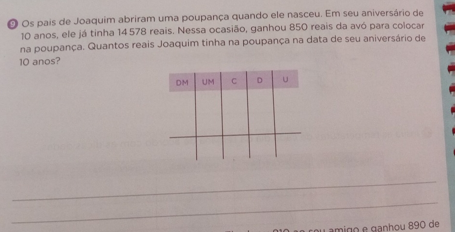 Os pais de Joaquim abriram uma poupança quando ele nasceu. Em seu aniversário de
10 anos, ele já tinha 14 578 reais. Nessa ocasião, ganhou 850 reais da avó para colocar 
na poupança. Quantos reais Joaquim tinha na poupança na data de seu aniversário de
10 anos? 
_ 
_ 
ou amigo e ganhou 890 de