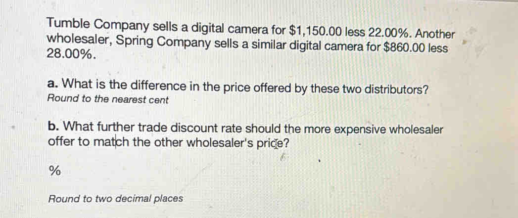 Tumble Company sells a digital camera for $1,150.00 less 22.00%. Another 
wholesaler, Spring Company sells a similar digital camera for $860.00 less
28.00%. 
a. What is the difference in the price offered by these two distributors? 
Round to the nearest cent 
b. What further trade discount rate should the more expensive wholesaler 
offer to match the other wholesaler's price?
%
Round to two decimal places