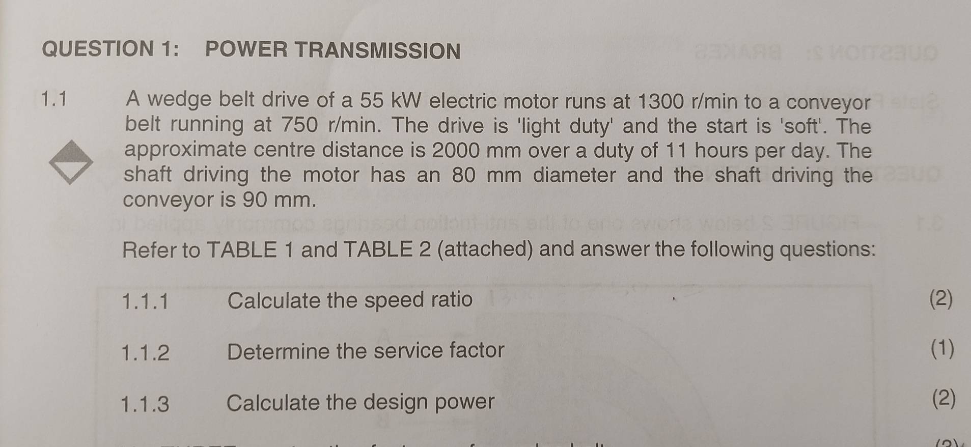 QUESTION 1： POWER TRANSMISSION 
1.1 A wedge belt drive of a 55 kW electric motor runs at 1300 r/min to a conveyor 
belt running at 750 r/min. The drive is 'light duty' and the start is 'soft'. The 
approximate centre distance is 2000 mm over a duty of 11 hours per day. The 
shaft driving the motor has an 80 mm diameter and the shaft driving the 
conveyor is 90 mm. 
Refer to TABLE 1 and TABLE 2 (attached) and answer the following questions: 
1.1.1 Calculate the speed ratio (2) 
1.1.2 Determine the service factor (1) 
1.1.3 Calculate the design power (2)