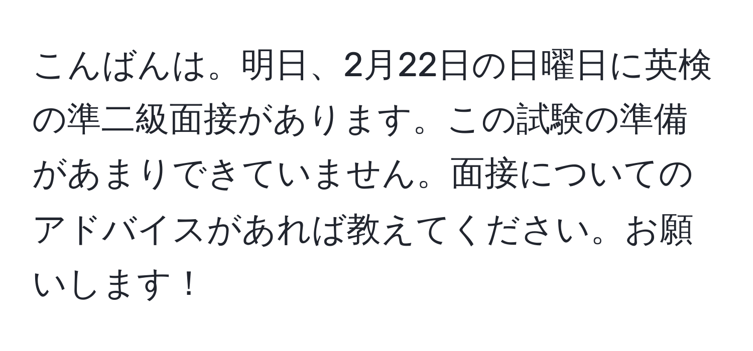 こんばんは。明日、2月22日の日曜日に英検の準二級面接があります。この試験の準備があまりできていません。面接についてのアドバイスがあれば教えてください。お願いします！