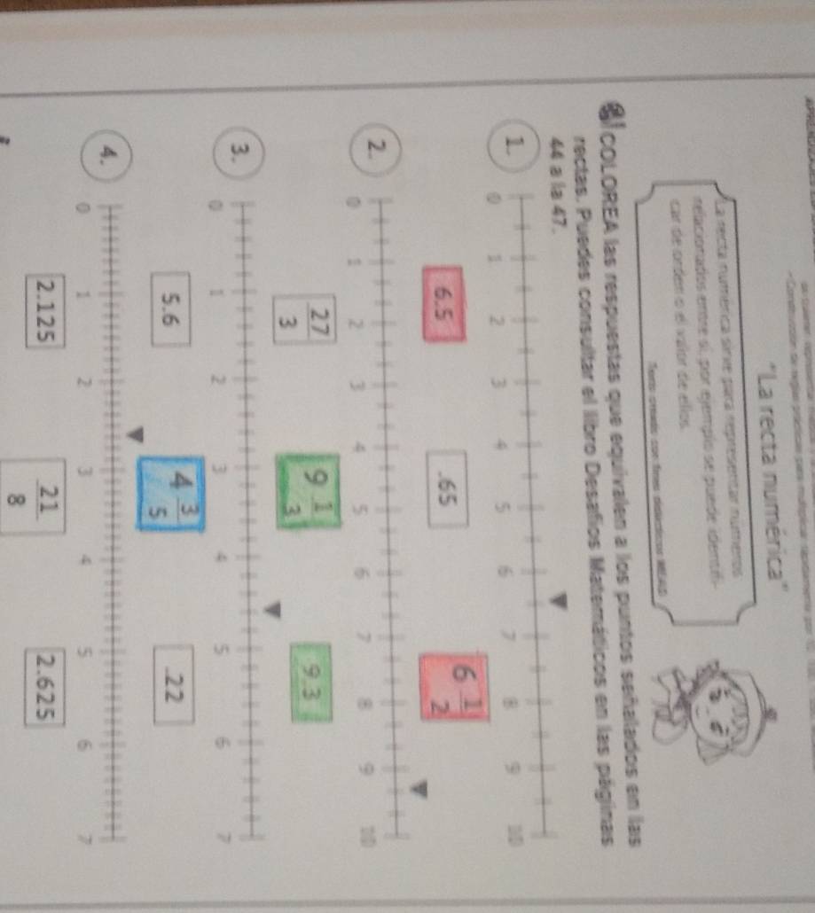 de  Culerer cepeer
- Condtucción de reglas prácicas par mulipica repitiamenta por 1  
''La recta numérica''
La recta numérica sinie para representar numeros
relacionados entre si, por ejemplo se puede ident
car de orden o el valor de ellos
Terís crado con firs dislécticos MEAS
COLOREA las respuestas que equivalen a los puntos señalados en las
rectas. Puedes consultar el libro Desafios Matemáticos en las páginas
44 a la 47.
1
6 1/2 
2.
3.
5.6 4 3/5 .22
4.
0 1 2 3 4 5 6 7
2.125 2.625
 21/8 