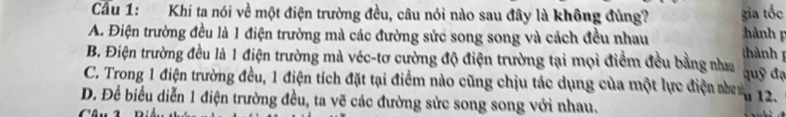 Cầu 1: Khi ta nói về một điện trường đều, câu nói nào sau đây là không đủng? gia tốc
A. Điện trường đều là 1 điện trường mà các đường sức song song và cách đều nhau hành thành
B. Điện trường đều là 1 điện trường mà véc-tơ cường độ điện trường tại mọi điểm đều bằng nhau quỹ đạ
C. Trong 1 điện trường đều, 1 điện tích đặt tại điểm nào cũng chịu tác dụng của một lực điện n
D. Để biểu diễn 1 điện trường đều, ta vẽ các đường sức song song với nhau. u 12.