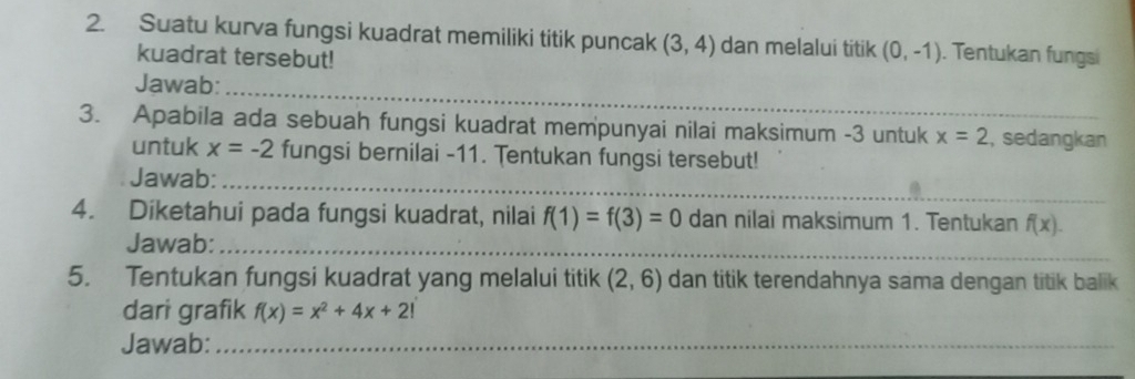 Suatu kurva fungsi kuadrat memiliki titik puncak (3,4) dan melalui titik (0,-1). Tentukan fungs 
kuadrat tersebut! 
_ 
Jawab: 
3. Apabila ada sebuah fungsi kuadrat mempunyai nilai maksimum -3 untuk x=2 , sedangkan 
untuk x=-2 fungsi bernilai -11. Tentukan fungsi tersebut! 
Jawab:_ 
4. Diketahui pada fungsi kuadrat, nilai f(1)=f(3)=0 dan nilai maksimum 1. Tentukan f(x). 
Jawab:_ 
5. Tentukan fungsi kuadrat yang melalui titik (2,6) dan titik terendahnya sama dengan titik balik 
dari grafik f(x)=x^2+4x+2!
Jawab:_