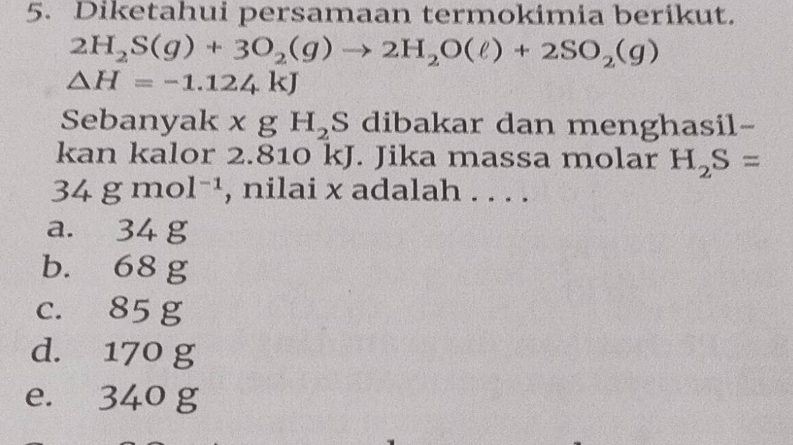 Diketahui persamaan termokimia berikut.
2H_2S(g)+3O_2(g)to 2H_2O(ell )+2SO_2(g)
△ H=-1.124kJ
Sebanyak x g H_2 S dibakar dan menghasil-
kan kalor 2.810 kJ. Jika massa molar H_2S=
34gmol^(-1) , nilai x adalah . . . .
a. 34 g
b. 68 g
c. 85 g
d. 170 g
e. 340 g