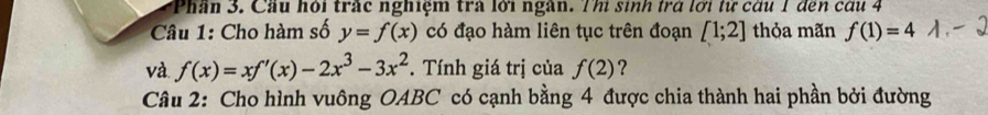 Phần 3. Cầu hỏi trấc nghiệm trà lới ngàn. Thi sinh trở lới tử cầu 1 đến cấu 4 
Câu 1: Cho hàm số y=f(x) có đạo hàm liên tục trên đoạn [1;2] thỏa mãn f(1)=4
và. f(x)=xf'(x)-2x^3-3x^2. Tính giá trị của f(2) ? 
Câu 2: Cho hình vuông OABC có cạnh bằng 4 được chia thành hai phần bởi đường