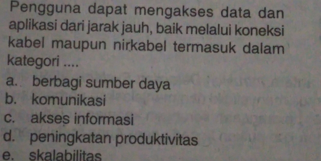 Pengguna dapat mengakses data dan
aplikasi dari jarak jauh, baik melalui koneksi
kabel maupun nirkabel termasuk dalam
kategori ....
a. berbagi sumber daya
b. komunikasi
c. akses informasi
d. peningkatan produktivitas
e. skalabilitas