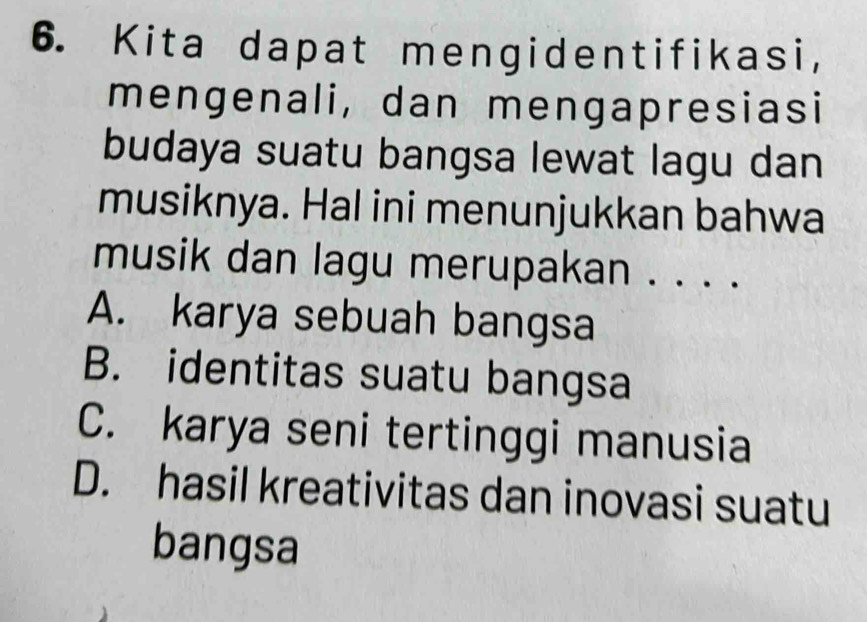 Kita dapat mengidentifikasi,
mengenali, dan mengapresiasi
budaya suatu bangsa lewat lagu dan
musiknya. Hal ini menunjukkan bahwa
musik dan lagu merupakan . . . .
A. karya sebuah bangsa
B. identitas suatu bangsa
C. karya seni tertinggi manusia
D. hasil kreativitas dan inovasi suatu
bangsa