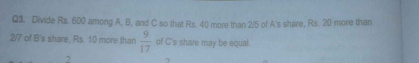 Divide Rs. 600 among A, B, and C so that Rs. 40 more than 2/5 of A's share, Rs. 20 more than
2/7 of B's share, Rs. 10 more than  9/17  of C's share may be equal. 
2