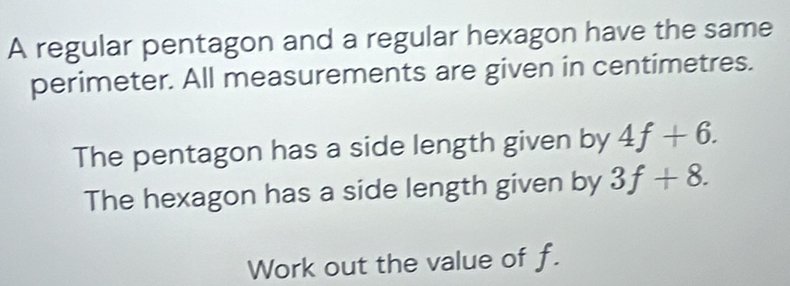 A regular pentagon and a regular hexagon have the same 
perimeter. All measurements are given in centimetres. 
The pentagon has a side length given by 4f+6. 
The hexagon has a side length given by 3f+8. 
Work out the value of f.