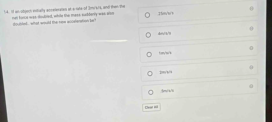 If an object initially accelerates at a rate of 2m/s/s, and then the
net force was doubled, while the mass suddenly was also. 25m/s/s
doubled.. what would the new acceleration be?
4m/s/s
1m/s/s
2m/s/s . 5m/s/s
Clear All
