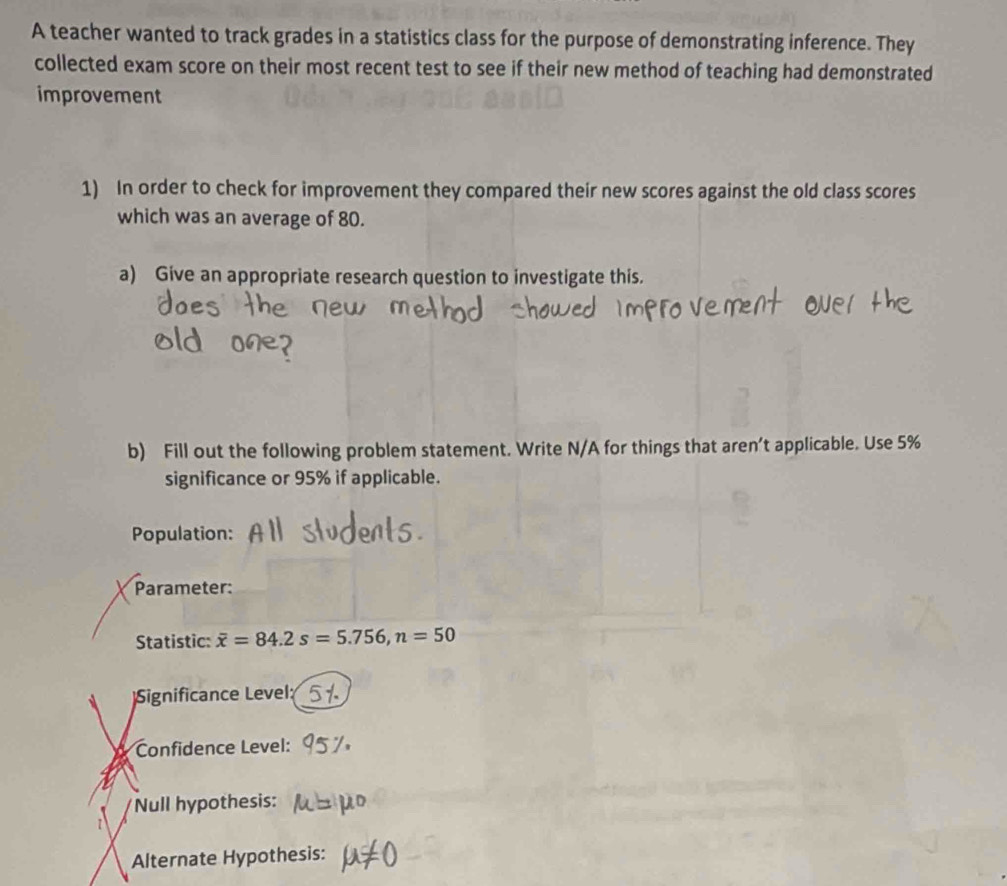 A teacher wanted to track grades in a statistics class for the purpose of demonstrating inference. They 
collected exam score on their most recent test to see if their new method of teaching had demonstrated 
improvement 
1) In order to check for improvement they compared their new scores against the old class scores 
which was an average of 80. 
a) Give an appropriate research question to investigate this. 
b) Fill out the following problem statement. Write N/A for things that aren’t applicable. Use 5%
significance or 95% if applicable. 
Population: 
Parameter: 
Statistic: overline x=84.2s=5.756, n=50
Significance Level 
Confidence Level: 
Null hypothesis: 

Alternate Hypothesis: