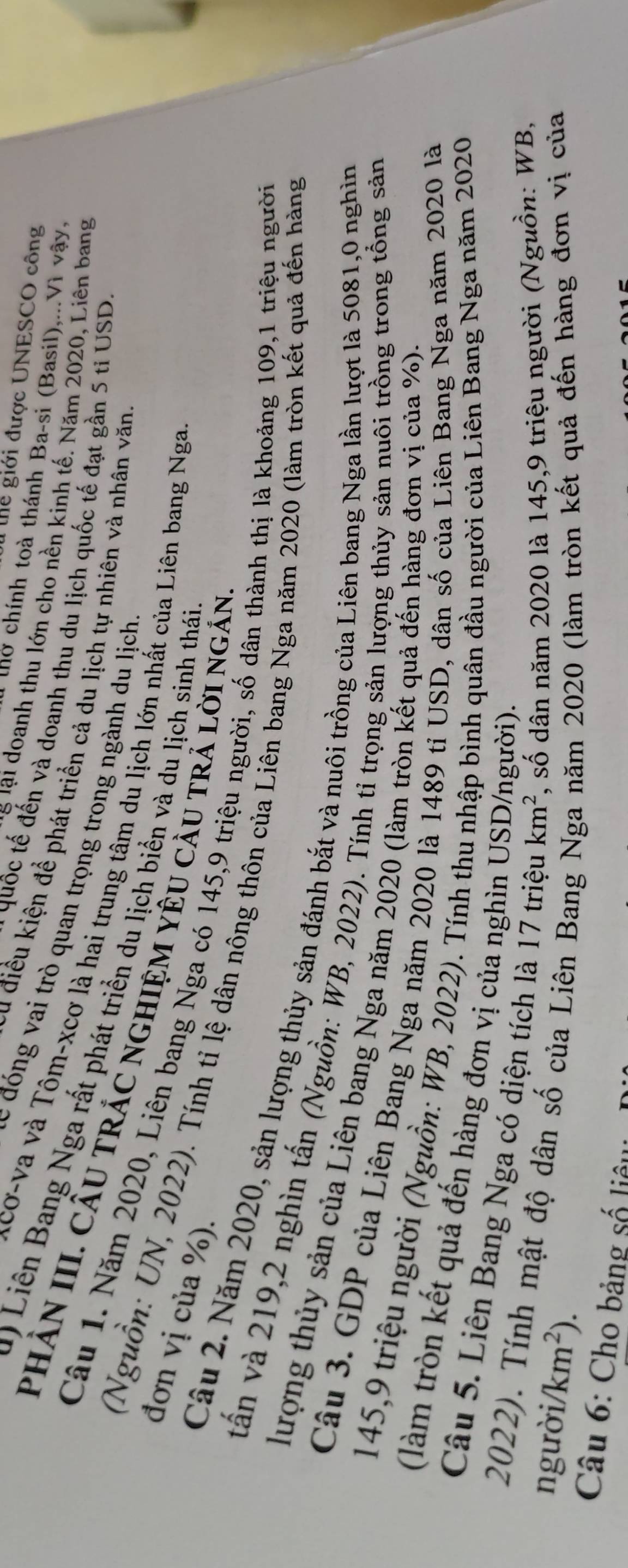 ể giới được UNESCO công
chờ chính toà thánh Ba-si (Basil),...Vì vậy,
T ể lại doanh thu lớn cho nền kinh tế. Năm 2020, Liên bang
quốc tế đến và doanh thu du lịch quốc tế đạt gần 5 ti USD
Su điều kiện để phát triển cả du lịch tự nhiên và nhân văn
đó ng vai trò quan trọng trong ngành du lịch
cơ-va và Tôm-xcơ là hai trung tâm du lịch lớn nhất của Liên bang Nga
1  Liên Bang Nga rất phát triển du lịch biển và du lịch sinh thái
PHÂN III. CÂU TRÁC NGHIỆM YÊU CầU TR Lời Ngắn
đơn vị của %).
Câu 1. Năm 2020, Liên bang Nga có 145,9 triệu người, số dân thành thị là khoảng 109,1 triệu người
(Nguồn: UN, 2022). Tính tỉ lệ dân nông thôn của Liên bang Nga năm 2020 (làm tròn kết quả đến hàng
Câu 2. Năm 2020, sản lượng thủy sản đánh bắt và nuôi trồng của Liên bang Nga lần lượt là 5081,0 nghìn
vấn và 219,2 nghìn tấn (Nguồn: WB, 2022). Tính tỉ trọng sản lượng thủy sản nuôi trồng trong tổng sản
lượng thủy sản của Liên bang Nga năm 2020 (làm tròn kết quả đến hàng đơn vị của %).
Câu 3. GDP của Liên Bang Nga năm 2020 là 1489 tỉ USD, dân số của Liên Bang Nga năm 2020 là
145,9 triệu người (Nguồn: WB, 2022). Tính thu nhập bình quân đầu người của Liên Bang Nga năm 2020
(làm tròn kết quả đến hàng đơn vị của nghìn USD/người).
Câu 5. Liên Bang Nga có diện tích là 17 triệu km^2 , số dân năm 2020 là 145,9 triệu người (Nguồn: WB,
2022). Tính mật độ dân số của Liên Bang 1 năm 2020 (làm tròn kết quả đến hàng đơn vị của
người/ km^2).
Câu 6: Cho bảng số liêu