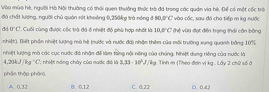 Vào mùa hè, người Hà Nội thường có thói quen thưởng thức trà đá trong các quán via hè. Để có một cốc trà
đá chất lượng, người chủ quán rót khoảng 0,250kg trà nóng ở 80, 0°C vào cốc, sau đó cho tiếp m kg nước
đá 0°C. Cuối cùng được cốc trà đá ở nhiệt độ phù hợp nhất là 10,0°C (hệ vừa đạt đến trạng thái cân bằng
nhiệt). Biết phần nhiệt lượng mà hệ (nước và nước đá) nhận thêm của môi trường xung quanh bằng 10%
nhiệt lượng mà các cục nước đá nhận để làm tang nội năng của chúng. Nhiệt dung riêng của nước là
4,20kJ/kg°C; nhiệt nóng chảy của nước đá là 3,33· 10^5J/kg. Tính m (Theo đơn vị kg. Lấy 2 chữ số ở
phần thập phân).
A. 0, 32 B. 0, 12 C. 0, 22 D. 0,42