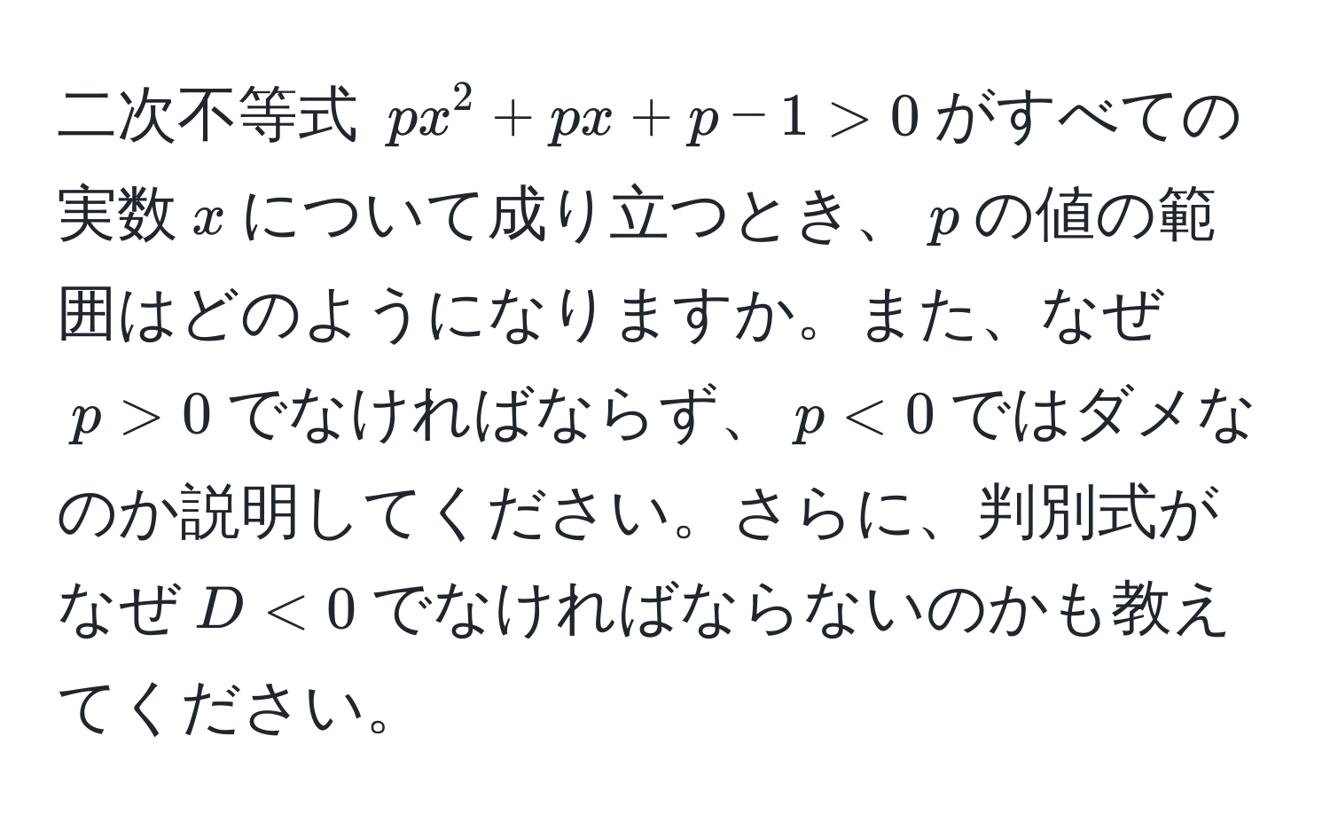 二次不等式 $px^2 + px + p - 1 > 0$がすべての実数$x$について成り立つとき、$p$の値の範囲はどのようになりますか。また、なぜ$p > 0$でなければならず、$p < 0$ではダメなのか説明してください。さらに、判別式がなぜ$D < 0$でなければならないのかも教えてください。