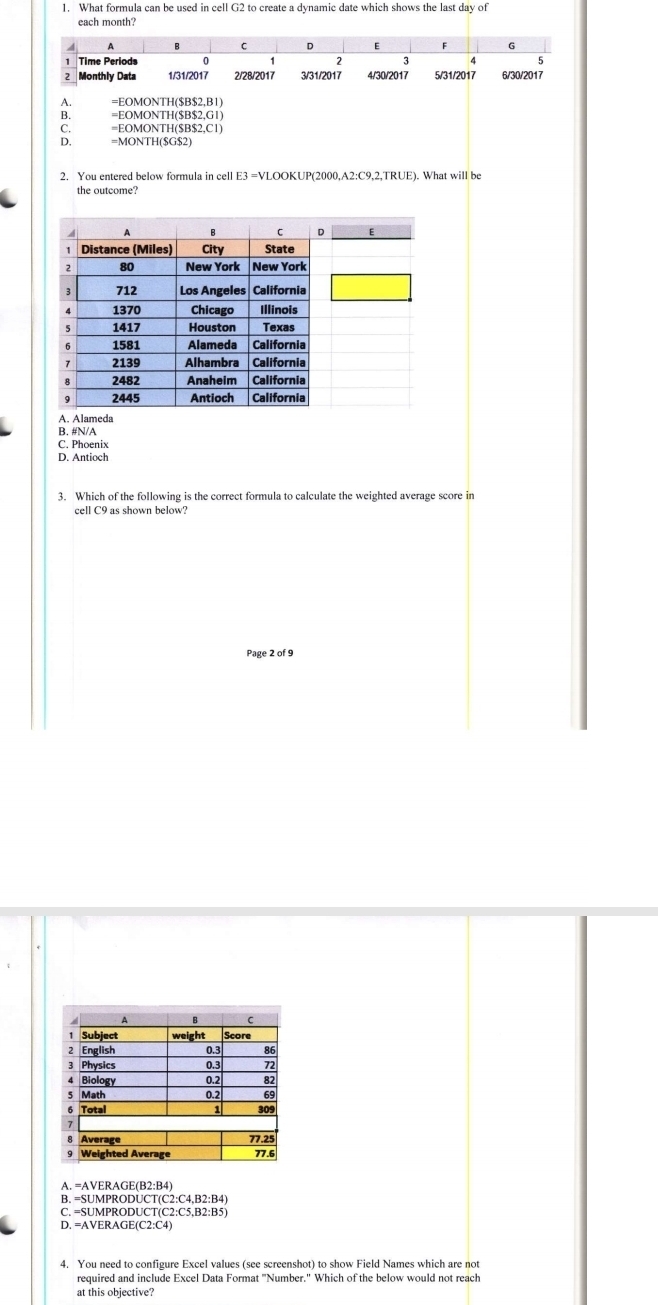 What formula can be used in cell G2 to create a dynamic date which shows the last day of
each month?
4 B C D E F G
1 Time Periods 0 2 3 4 5
2 Monthly Data 1/31 /2017 2/28 /2017 3/31 /2017 4/30 /2017 5/31/2017 6/30/2017
A. =EOMONTH($B$2,B1)
B. =EOMONTH($B$2,G1)
C. =EOMONTH($B$2,C1)
D. =MONTH ($G$2)
2. You entered below formula in cell E3 =VLOOKUP(2000,A2:C9,2,TRUE). What will be
the outcome?
A. Alameda
B. #N/A
C. Phoenix
D. Antioch
3. Which of the following is the correct formula to calculate the weighted average score in
cell C9 as shown below?
Page 2 of 9
A. =AVERAGE(B2:B4)
C. =SUMPRODUCT(C2:C5,B2:B5)
D. =AVERAGE(C2:C4)
4. You need to configure Excel values (see screenshot) to show Field Names which are not
required and include Excel Data Format "Number." Which of the below would not reach
at this objective?