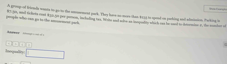 Show Example 
A group of friends wants to go to the amusement park. They have no more than $235 to spend on parking and admission. Parking is 
people who can go to the amusement park. $7.50, and tickets cost $32.50 per person, including tax. Write and solve an inequality which can be used to determine 2, the number of 
Answer Anempt a out of a
S > 
Inequality: □