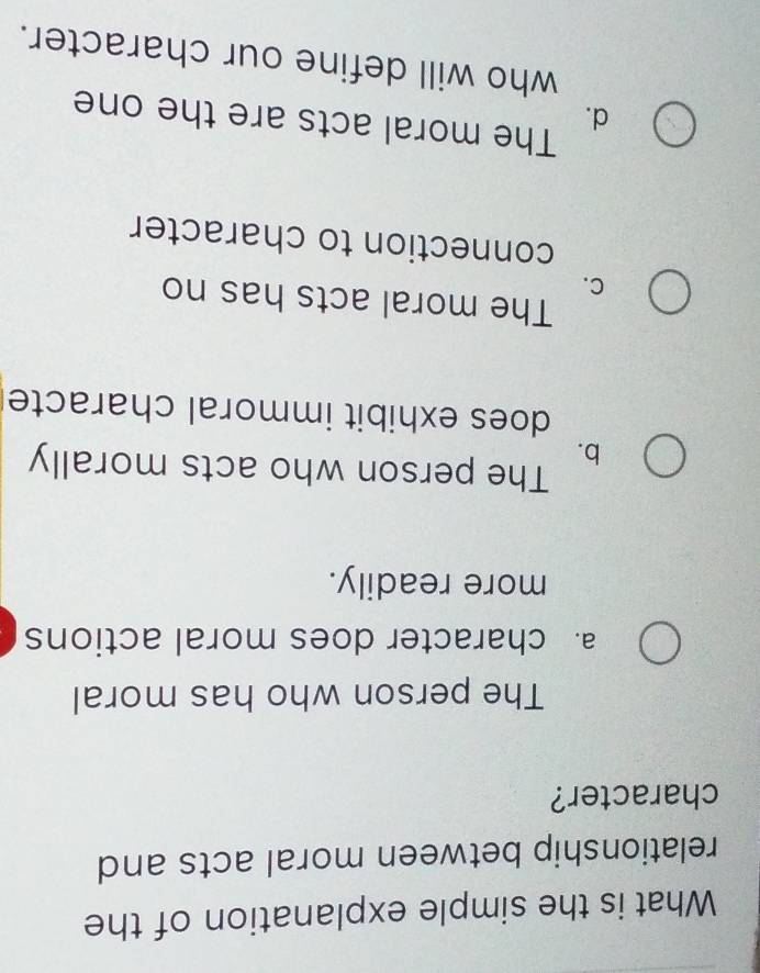 What is the simple explanation of the
relationship between moral acts and
character?
The person who has moral
a. character does moral actions
more readily.
b.
The person who acts morally
does exhibit immoral characte
The moral acts has no
C.
connection to character
The moral acts are the one
d.
who will define our character.