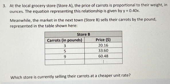 At the local grocery store (Store A), the price of carrots is proportional to their weight, in 
ounces. The equation representing this relationship is given by y=0.40x. 
Meanwhile, the market in the next town (Store B) sells their carrots by the pound, 
represented in the table shown here: 
Which store is currently selling their carrots at a cheaper unit rate?