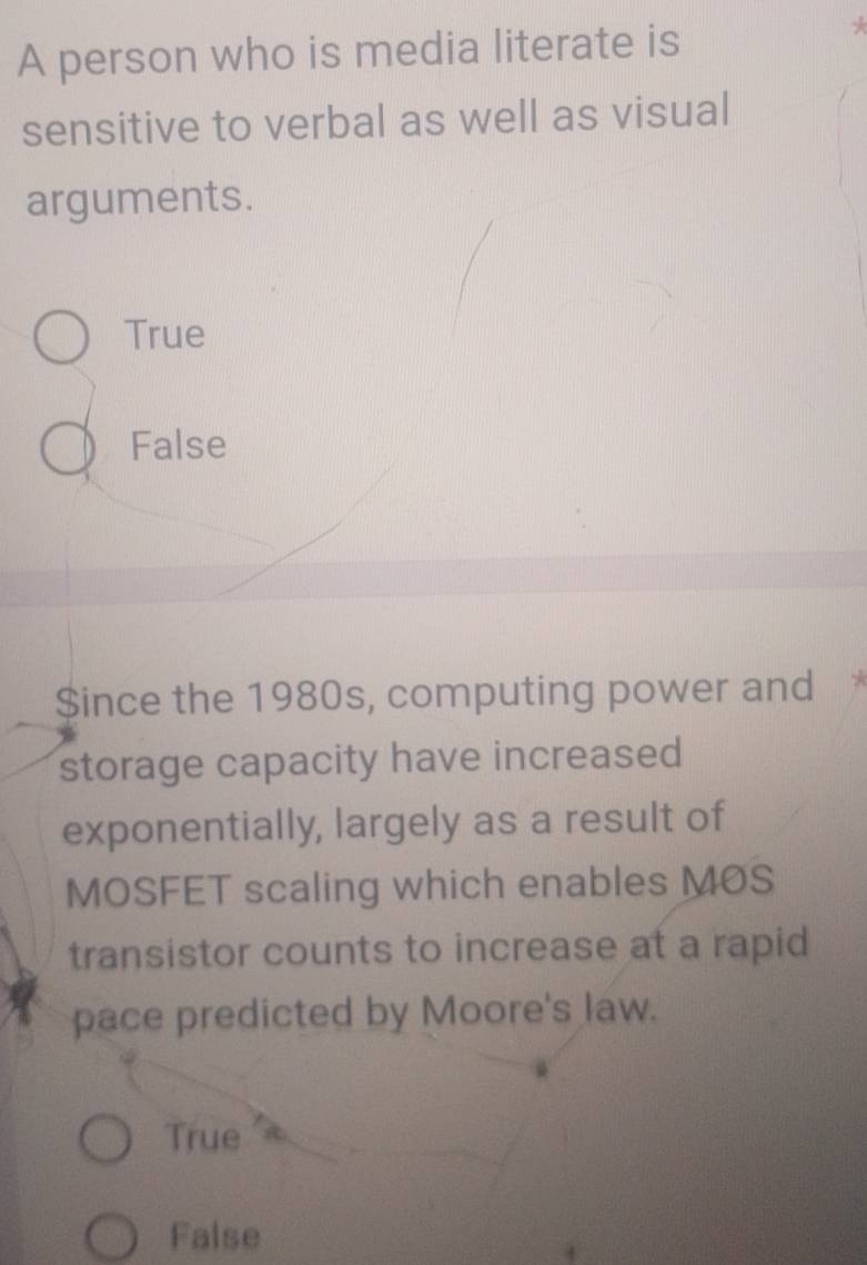 A person who is media literate is
sensitive to verbal as well as visual
arguments.
True
False
$ince the 1980s, computing power and
storage capacity have increased
exponentially, largely as a result of
MOSFET scaling which enables MOS
transistor counts to increase at a rapid
pace predicted by Moore's law.
True
False