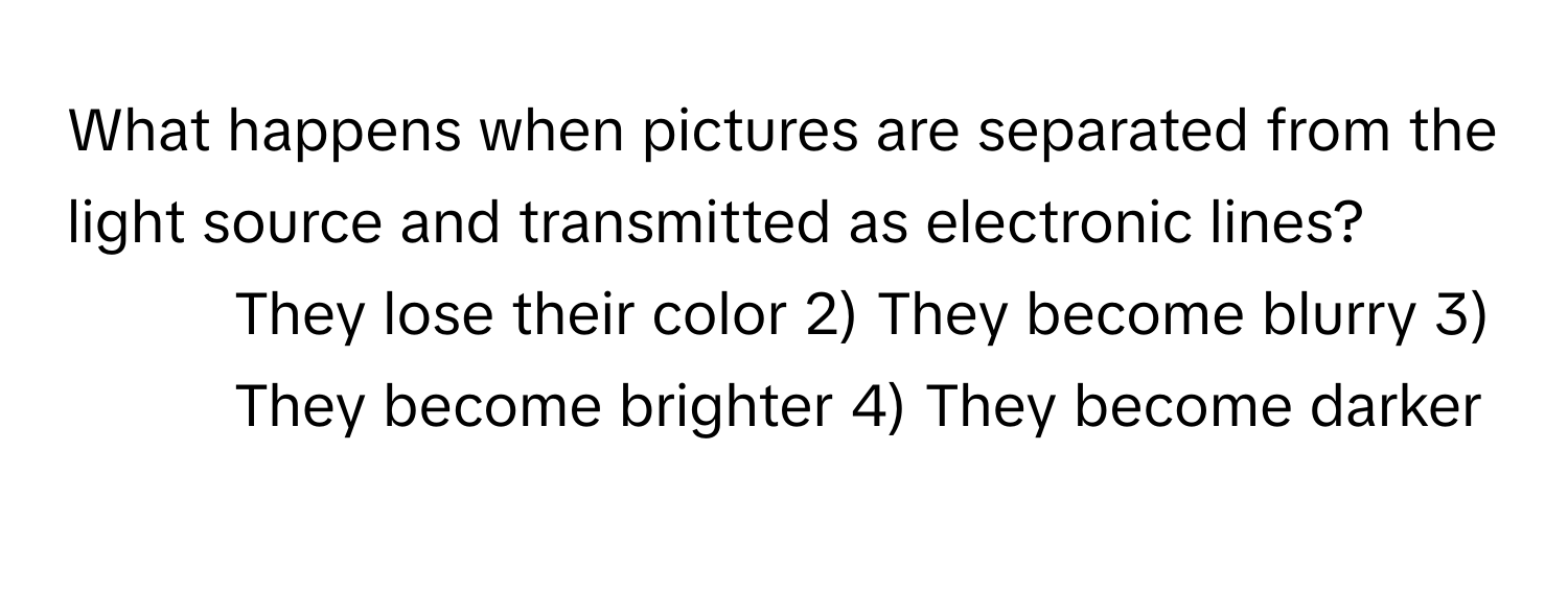 What happens when pictures are separated from the light source and transmitted as electronic lines?

1) They lose their color 2) They become blurry 3) They become brighter 4) They become darker