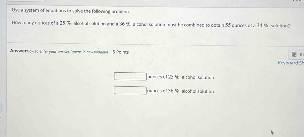 Use a system of equations to solve the following problem.
How many ounces of a 25 % alcohol solution and a 36 % alcohol solution must be combined to obtain 55 ounces of a 34 % solution?
AnswerHow to enter your answer (opens in new window) 5 Points K
Keyboard Sh
ounces of 25 % alcohol solution
ounces of 36 % alcohol solution