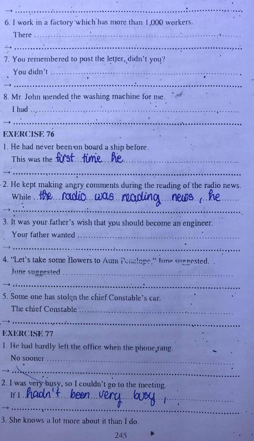 work in a factory which has more than 1,000 workers. 
There_ 
_ 
7. You remembered to post the letter, didn't you? 
You didn't_ 
_ 
8. Mr. John mended the washing machine for me. 
I had_ 
_ 
EXERCISE 76 
1. He had never been on board a ship before. 
This was the_ 
__ 
2. He kept making angry comments during the reading of the radio news. 
While_ 
_ 
_ 
3. It was your father's wish that you should become an engineer. 
Your father wanted_ 
__ 
4. “Let’s take some flowers to Aunt Penelope,” Iune suggested. . 
June suggested_ 
_ 
5. Some one has stolgn the chief Constable’s car. 
The chief Constable_ 
_ 
EXERCISE 77 
1. He had hardly left the office when the phone rang. 
No sooner_ 
__ 
2. I was very busy, so I couldn’t go to the meeting. 
If l_ 
_ 
3. She knows a lot more about it than I do. 
245