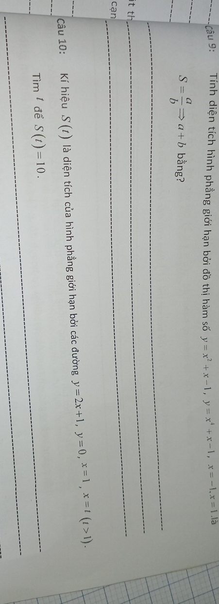 Tính diện tích hình phẳng giới hạn bởi đồ thị hàm số y=x^2+x-1, y=x^4+x-1, x=-1, x=1. 1dot a
_ 
_
S= a/b Rightarrow a+b bằng? 
_ 
it th 
_ 
_ 
cạn 
_ 
Câu 10: Kí hiệu S(t) là diện tích của hình phẳng giới hạn bởi các đường y=2x+1, y=0, x=1, x=t(t>1).
Tim^t để S(t)=10.