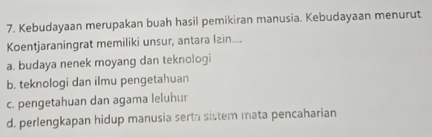 Kebudayaan merupakan buah hasil pemikiran manusia. Kebudayaan menurut
Koentjaraningrat memiliki unsur, antara lain....
a. budaya nenek moyang dan teknologi
b. teknologi dan ilmu pengetahuan
c. pengetahuan dan agama leluhur
d. perlengkapan hidup manusia serta sistem mata pencaharian