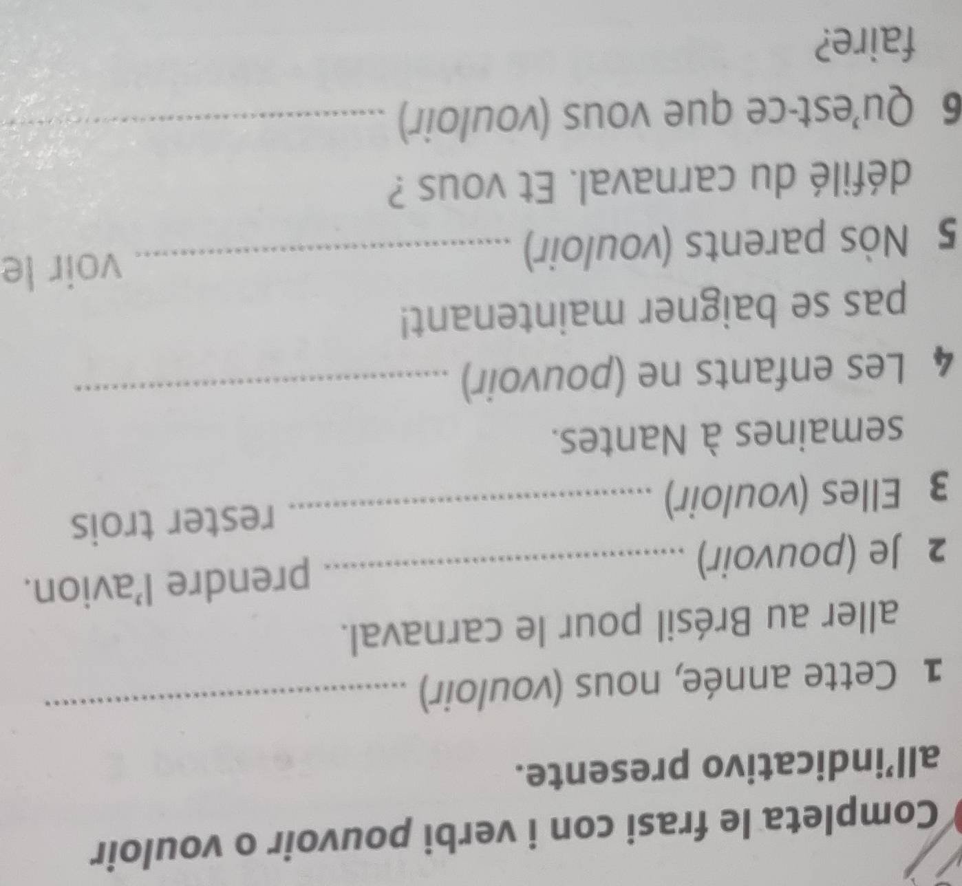 Completa le frasi con i verbi pouvoir o vouloir 
all’indicativo presente. 
1 Cette année, nous (vouloir) 
_ 
aller au Brésil pour le carnaval. 
2 Je (pouvoir)_ 
prendre l’avion. 
3 Elles (vouloir) _rester trois 
semaines à Nantes. 
4 Les enfants ne (pouvoir)_ 
pas se baigner maintenant! 
5 Nòs parents (vouloir) _voir le 
défilé du carnaval. Et vous ? 
6 Qu’est-ce que vous (vouloir)_ 
faire?