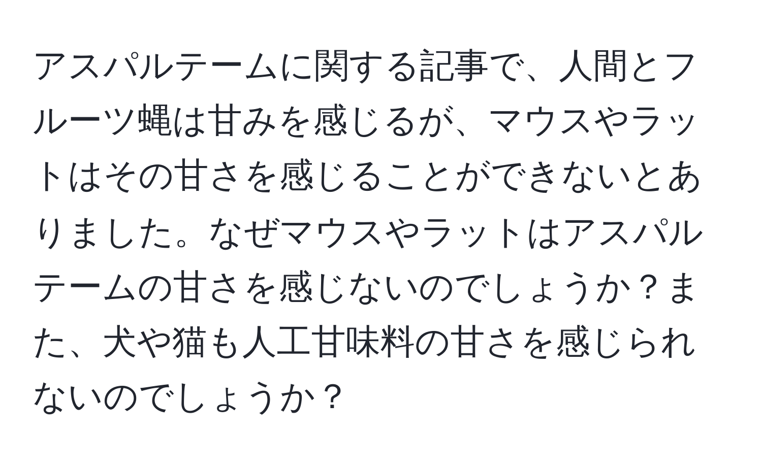 アスパルテームに関する記事で、人間とフルーツ蝿は甘みを感じるが、マウスやラットはその甘さを感じることができないとありました。なぜマウスやラットはアスパルテームの甘さを感じないのでしょうか？また、犬や猫も人工甘味料の甘さを感じられないのでしょうか？