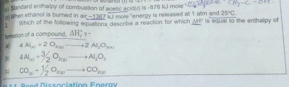 Standard enthalpy of combustion of acetic ac 3(C) is -876 kJJ mole CH_3sim C-OH
25°C. 
When ethanol is burned in air -1367kJmole^(-1) _ (△ H)° 
2 which of the following equations describe a reaction for which energy is released at 1 atm and is equal to the enthalpy of
temation of a compound. △ H_f^(a?)-
(e) 4Al_(k)+2O_2(g)to 2Al_2O_(k)
(b) 4Al_(a)+3/2O_2(g)to Al_2O_3
CO_(a)+1/2O_2(a)to CO_2(a)
B e n Dissociation Enera v