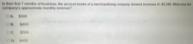 In their first 7 months of business, the account books of a merchandising company showed revenues of $3,209 What was the
company's approximate monthly revenue?
A. $500
B. 5400
C. -5500
D. $400