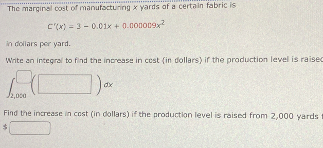 The marginal cost of manufacturing x yards of a certain fabric is
C'(x)=3-0.01x+0.000009x^2
in dollars per yard. 
Write an integral to find the increase in cost (in dollars) if the production level is raised
∈t _(2,000)^(□)(□ )dx
Find the increase in cost (in dollars) if the production level is raised from 2,000 yards f
$